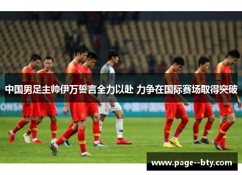 中国男足主帅伊万誓言全力以赴 力争在国际赛场取得突破